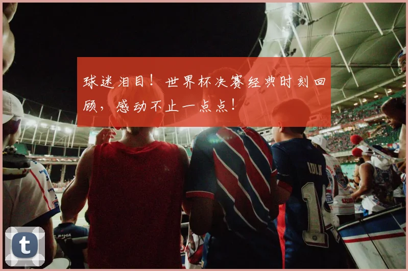 球迷泪目！世界杯决赛经典时刻回顾，感动不止一点点！