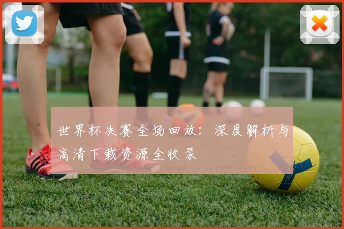 世界杯决赛全场回放：深度解析与高清下载资源全收录