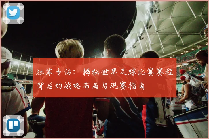 独家专访:揭秘世界足球比赛赛程背后的战略布局与观赛指南