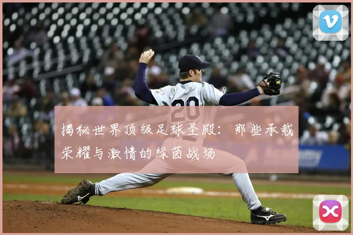 揭秘世界顶级足球圣殿：那些承载荣耀与激情的绿茵战场