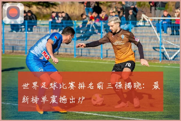 世界足球比赛排名前三强揭晓：最新榜单震撼出炉